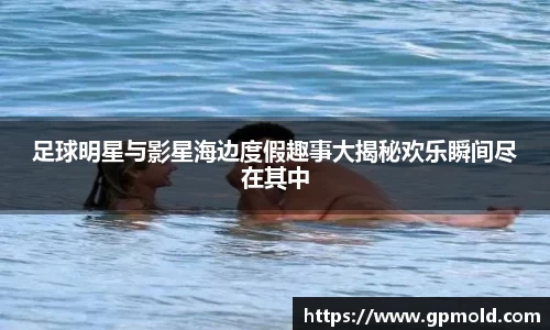 足球明星与影星海边度假趣事大揭秘欢乐瞬间尽在其中